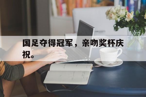 IM电竞平台首页-国足夺得冠军，亲吻奖杯庆祝。
