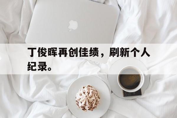 IM电竞安全下载-丁俊晖再创佳绩，刷新个人纪录。