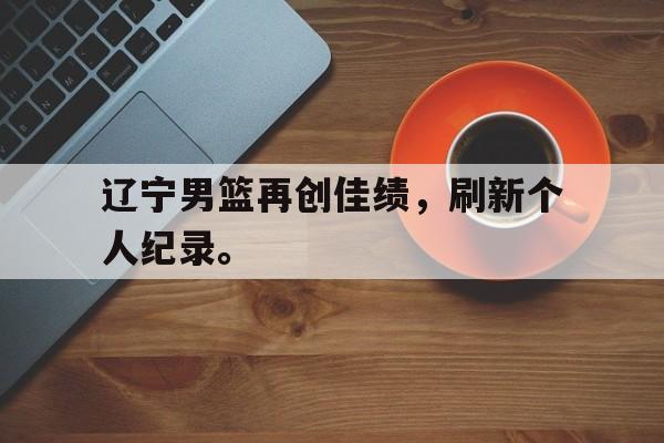 IM电竞游戏平台-辽宁男篮再创佳绩，刷新个人纪录。