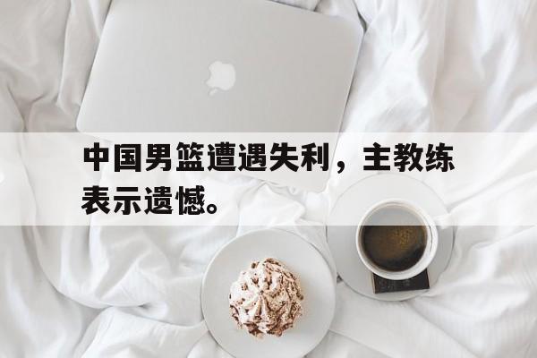 IM电竞游戏平台-中国男篮遭遇失利，主教练表示遗憾。