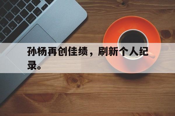 IM电竞游戏平台-孙杨再创佳绩，刷新个人纪录。