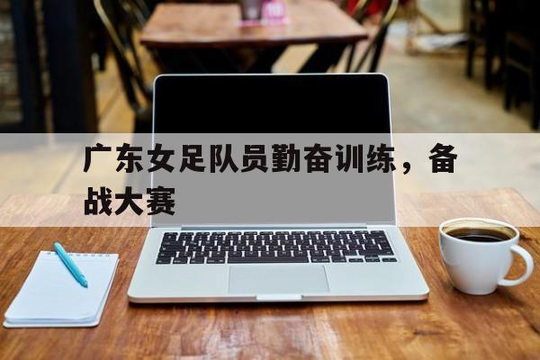 IM电竞游戏平台-广东女足队员勤奋训练，备战大赛