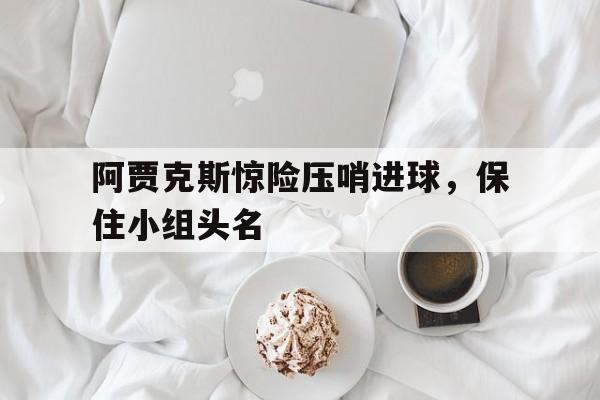 IM电竞平台首页-阿贾克斯惊险压哨进球，保住小组头名