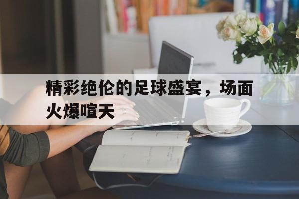 IM电竞安全下载-精彩绝伦的足球盛宴，场面火爆喧天