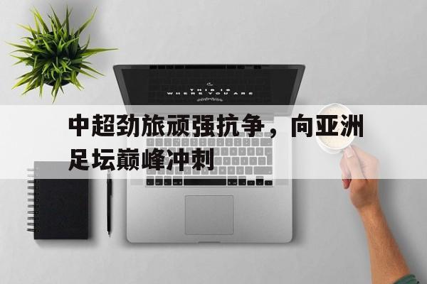 IM电竞游戏平台-中超劲旅顽强抗争，向亚洲足坛巅峰冲刺