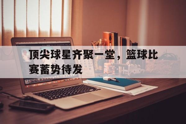 IM电竞安全下载-顶尖球星齐聚一堂，篮球比赛蓄势待发